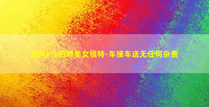 北京ktv招聘美女模特-车接车送无任何杂费